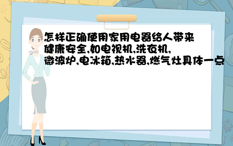 怎样正确使用家用电器给人带来健康安全,如电视机,洗衣机,微波炉,电冰箱,热水器,燃气灶具体一点