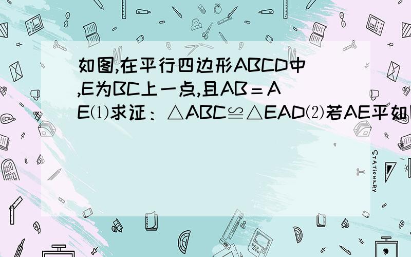 如图,在平行四边形ABCD中,E为BC上一点,且AB＝AE⑴求证：△ABC≌△EAD⑵若AE平如图,在平行四边形ABCD中,E为BC上一点,且AB＝AE⑴求证：△ABC≌△EAD⑵若AE平分∠DAB,∠EAC=25°,求∠AED的度数