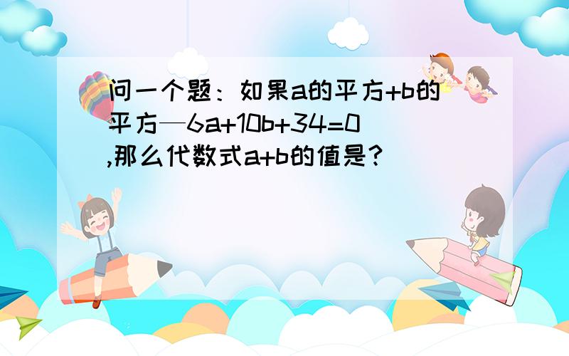 问一个题：如果a的平方+b的平方—6a+10b+34=0,那么代数式a+b的值是?