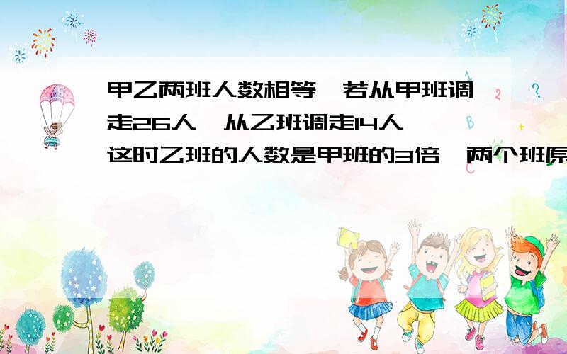 甲乙两班人数相等,若从甲班调走26人,从乙班调走14人,这时乙班的人数是甲班的3倍,两个班原来各有多少人?不能用方程解