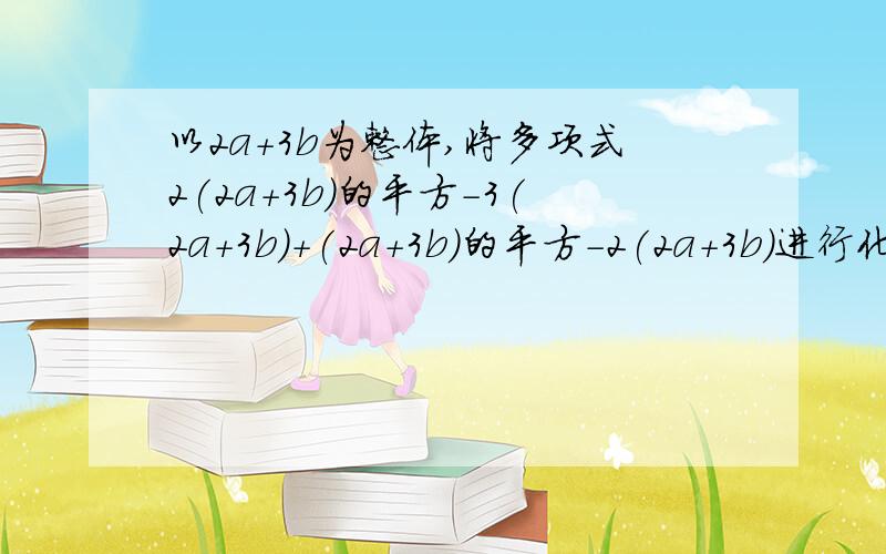 以2a+3b为整体,将多项式2(2a+3b)的平方-3(2a+3b)+(2a+3b)的平方-2(2a+3b)进行化简