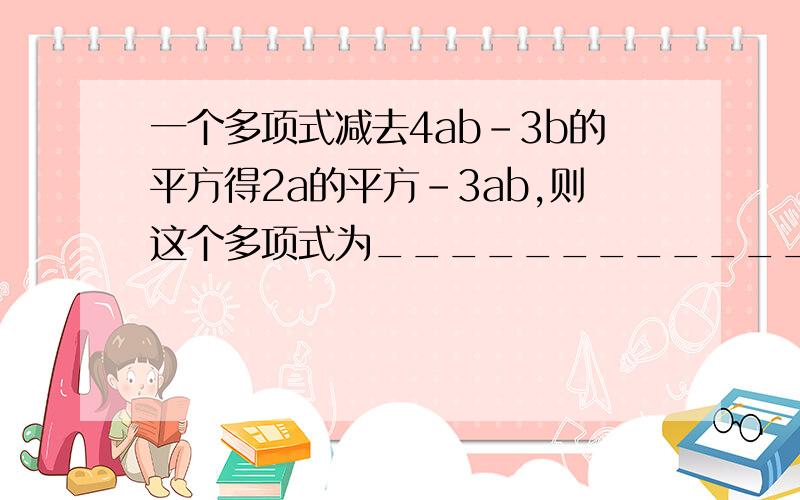 一个多项式减去4ab-3b的平方得2a的平方-3ab,则这个多项式为___________________.