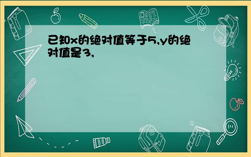 已知x的绝对值等于5,y的绝对值是3,