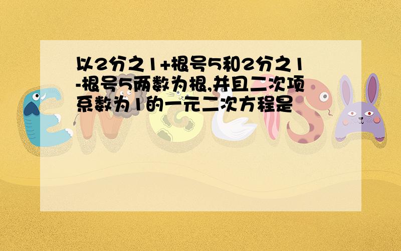 以2分之1+根号5和2分之1-根号5两数为根,并且二次项系数为1的一元二次方程是