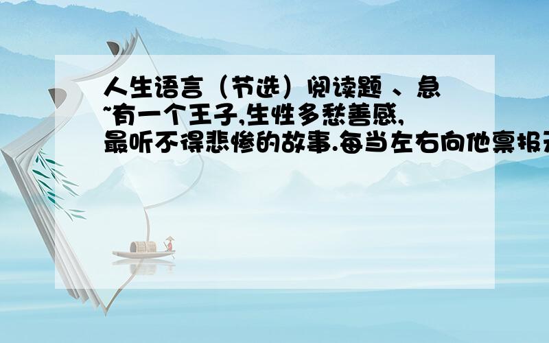 人生语言（节选）阅读题 、急~有一个王子,生性多愁善感,最听不得悲惨的故事.每当左右向他禀报天灾人祸的消息,他就流着泪叹息到：“天哪,太可怕了!这事落到我头上,我可受不了!”可是,