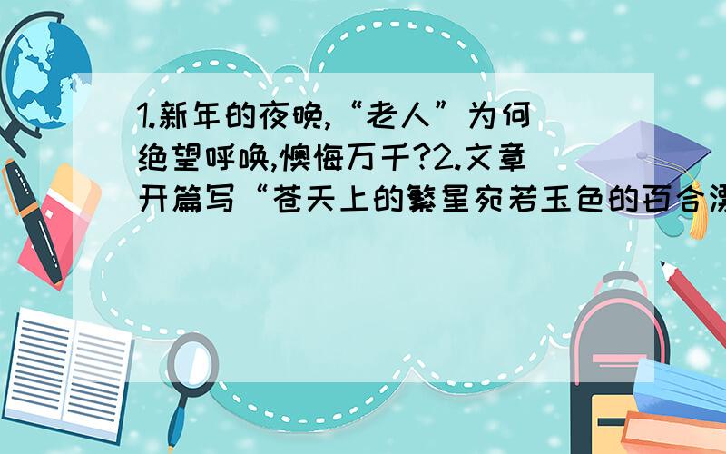 1.新年的夜晚,“老人”为何绝望呼唤,懊悔万千?2.文章开篇写“苍天上的繁星宛若玉色的百合漂浮在澄净的湖面上”这样的景物描写与“老人”有何关系?请你也模仿此句在写一个比喻句.关系