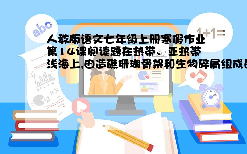 人教版语文七年级上册寒假作业第14课阅读题在热带、亚热带浅海上,由造礁珊瑚骨架和生物碎屑组成的具有抗浪性能的海底隆起.造礁生物的种类并非只有造礁珊瑚,其它许多海洋生物,如珊瑚