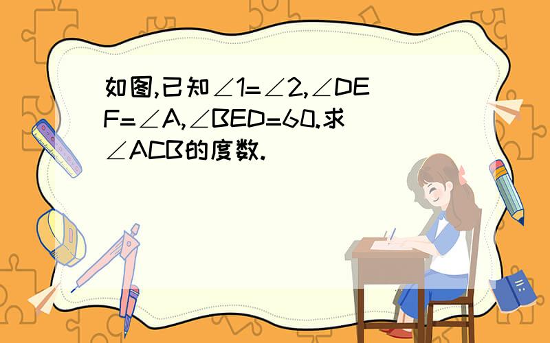 如图,已知∠1=∠2,∠DEF=∠A,∠BED=60.求∠ACB的度数.