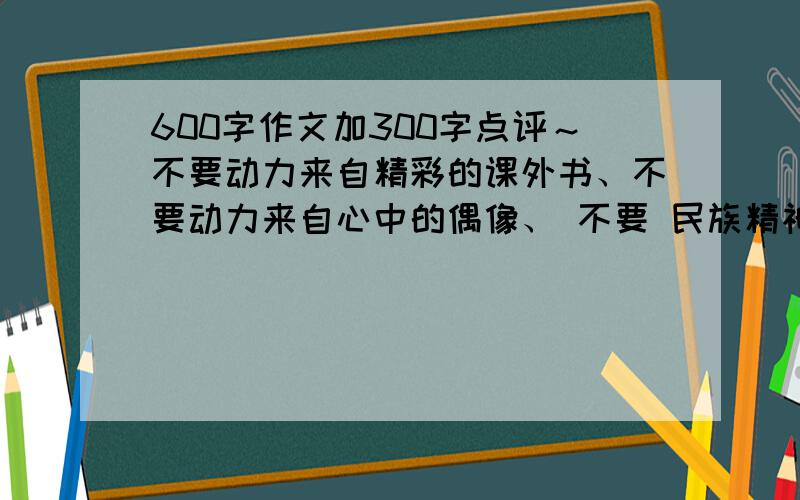 600字作文加300字点评～不要动力来自精彩的课外书、不要动力来自心中的偶像、 不要 民族精神的魅力这些作文 我要别的!点评狠重要!1