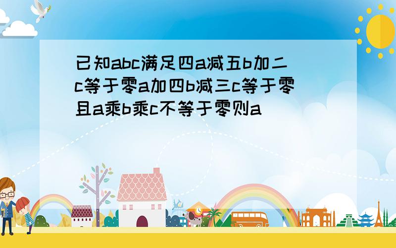 已知abc满足四a减五b加二c等于零a加四b减三c等于零且a乘b乘c不等于零则a