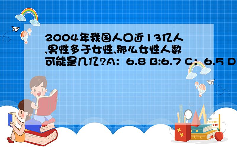 2004年我国人口近13亿人,男性多于女性,那么女性人数可能是几亿?A：6.8 B:6.7 C：6.5 D：6.3