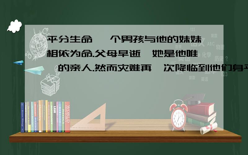 平分生命 一个男孩与他的妹妹相依为命.父母早逝,她是他唯一的亲人.然而灾难再一次降临到他们身平分生命 一个男孩与他的妹妹相依为命.父母早逝,她是他唯一的亲人. 然而灾难再一次降临