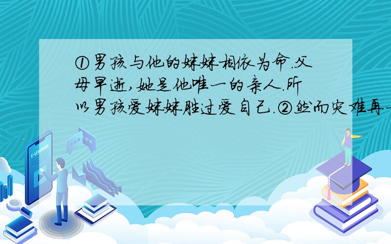 ①男孩与他的妹妹相依为命.父母早逝,她是他唯一的亲人.所以男孩爱妹妹胜过爱自己.②然而灾难再一次降《平分生命》17 如将本文标题“平分生命”改为“输血”好不好？为什么？18.男孩在