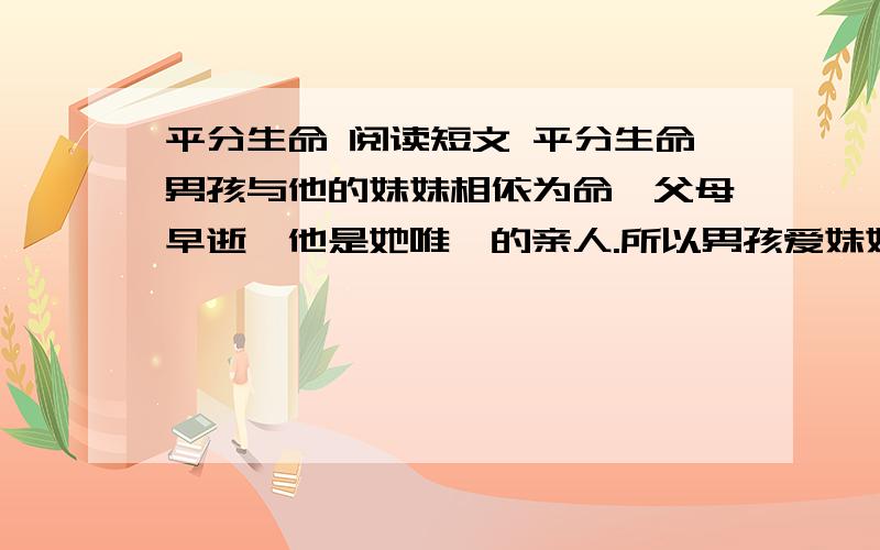 平分生命 阅读短文 平分生命男孩与他的妹妹相依为命,父母早逝,他是她唯一的亲人.所以男孩爱妹妹胜过爱自己.　　然而灾难再次降临在这两个不幸的孩子身上,妹妹染上的重病需要输血,但