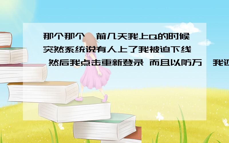 那个那个,前几天我上Q的时候突然系统说有人上了我被迫下线 然后我点击重新登录 而且以防万一我还改了密码 再登陆之后就没什么事发生了 然后刚刚我上的时候 系统说昨天 20：16分我上了