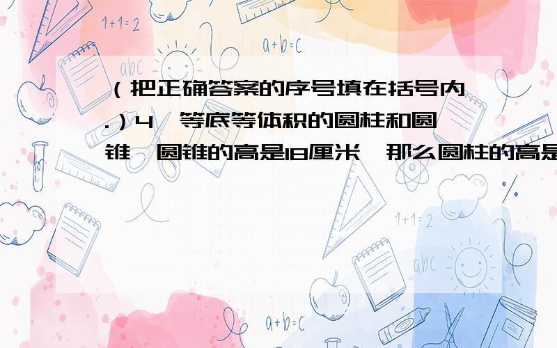 （把正确答案的序号填在括号内.）4、等底等体积的圆柱和圆锥,圆锥的高是18厘米,那么圆柱的高是（ ）厘米.①54 ②18 ③65、一个圆柱高是4厘米,底面积是28.26平方厘米,这个圆柱的高一定（ ）