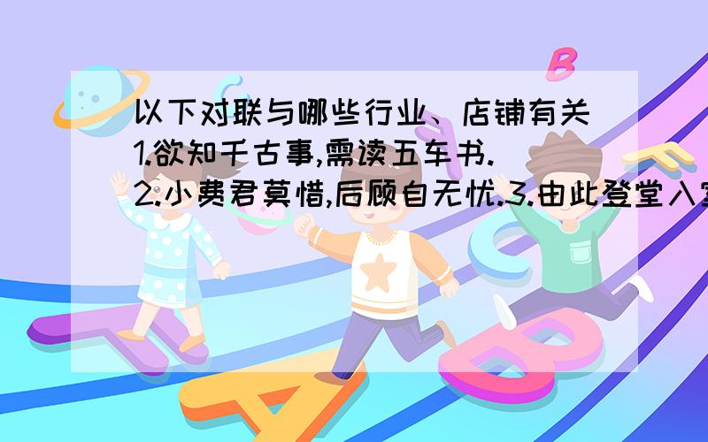 以下对联与哪些行业、店铺有关1.欲知千古事,需读五车书.2.小费君莫惜,后顾自无忧.3.由此登堂入室,任君步月凌云.4.不但铺垫美,而且坐卧安.5.新事业从头做起,旧现象一手推平.6.但愿世间人无