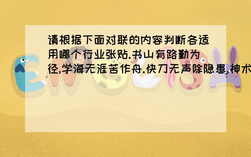 请根据下面对联的内容判断各适用哪个行业张贴.书山有路勤为径,学海无涯苦作舟.快刀无声除隐患,神术有情解病危.炼身体炼意志打出好风格,胜不娇败不馁赛出新水平.