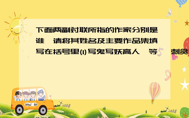 下面两副对联所指的作家分别是谁,请将其姓名及主要作品集填写在括号里(1)写鬼写妖高人一等   刺贪刺虐入木三分（   ）（  ）（2）唐代论诗人,李杜以远,唯有几篇新乐府     苏州怀刺史,湖