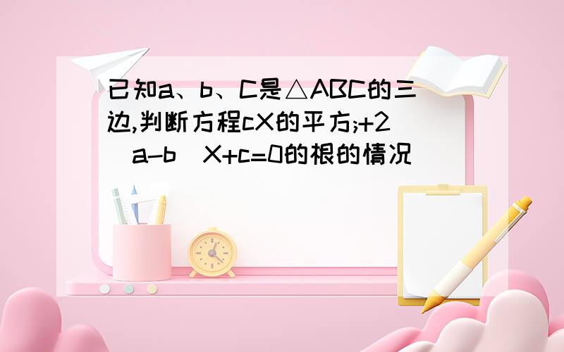 已知a、b、C是△ABC的三边,判断方程cX的平方;+2(a-b)X+c=0的根的情况