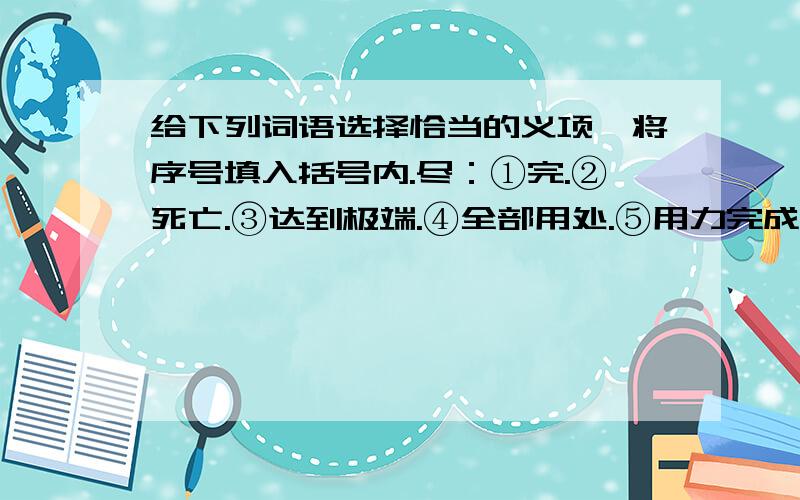 给下列词语选择恰当的义项,将序号填入括号内.尽：①完.②死亡.③达到极端.④全部用处.⑤用力完成.⑥全,都.尽心尽力（ ）尽量（ ）尽情（ ）尽头（ ）山穷水尽（ ）尽职（　）尽责（ ）