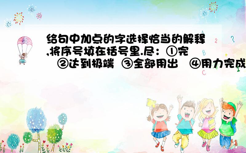 给句中加点的字选择恰当的解释,将序号填在括号里.尽：①完   ②达到极端  ③全部用出   ④用力完成   ⑤全,所有的稻草人非常尽责任.尼尔斯想尽了办法这是尽人皆知的秘密在山穷水尽的绝