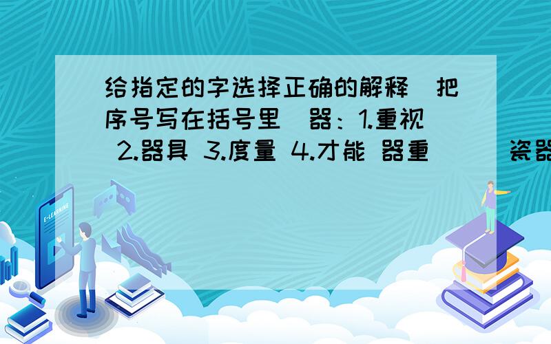 给指定的字选择正确的解释（把序号写在括号里）器：1.重视 2.器具 3.度量 4.才能 器重（ ） 瓷器（ ） 大器之才（ ） 器量（ ）临：1.临别,靠近 2.来到,到达 3.照着字画模仿 4.将要,快临别（