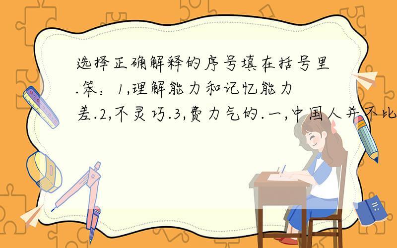 选择正确解释的序号填在括号里.笨：1,理解能力和记忆能力差.2,不灵巧.3,费力气的.一,中国人并不比外国人笨.（ ）二,他显得笨手笨脚.（ ）意思：1,意义；含义.2,趣味.3,意见；愿望.三,（ ）