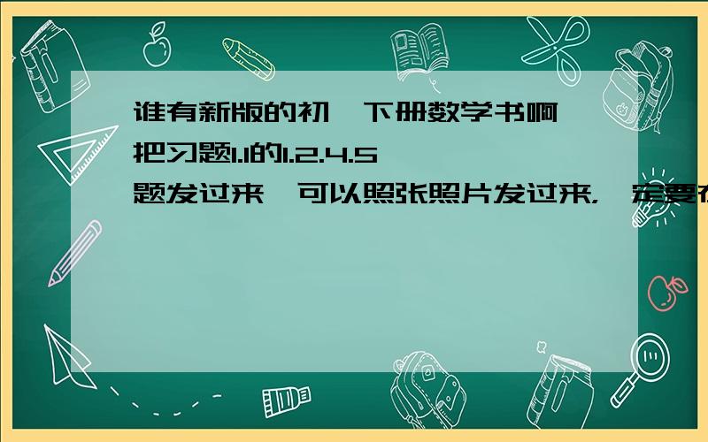 谁有新版的初一下册数学书啊,把习题1.1的1.2.4.5题发过来,可以照张照片发过来，一定要在下午一点以前发过来！