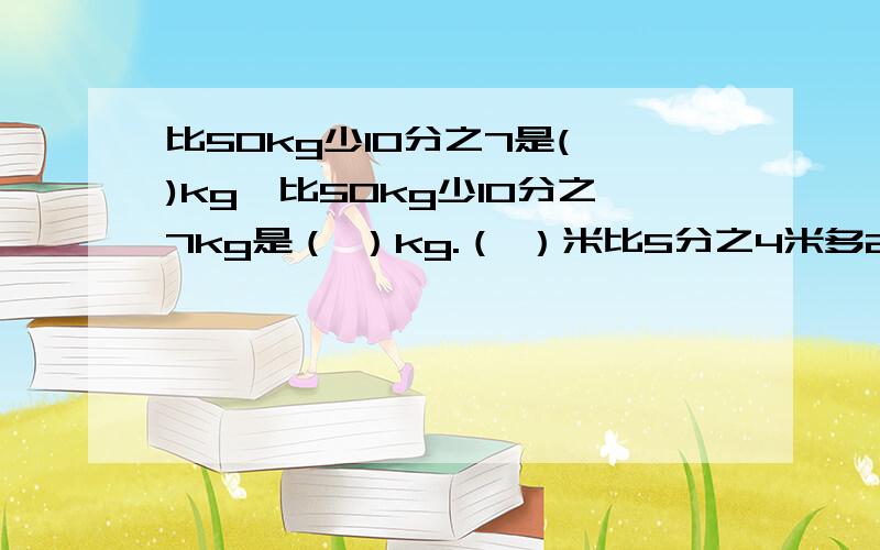 比50kg少10分之7是( )kg,比50kg少10分之7kg是（ ）kg.（ ）米比5分之4米多2分之1米,( )米比5分之4多2分之1.1时的（