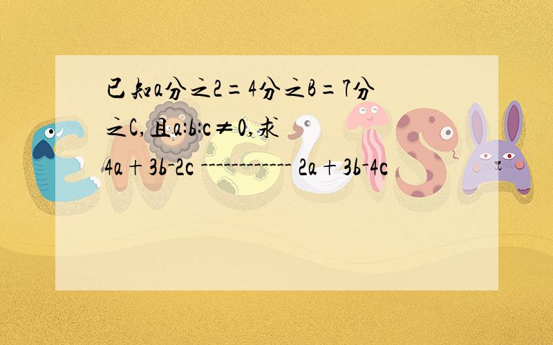 已知a分之2=4分之B=7分之C,且a:b:c≠0,求 4a+3b-2c ------------ 2a+3b-4c