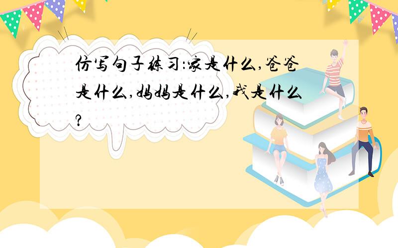 仿写句子练习：家是什么,爸爸是什么,妈妈是什么,我是什么?