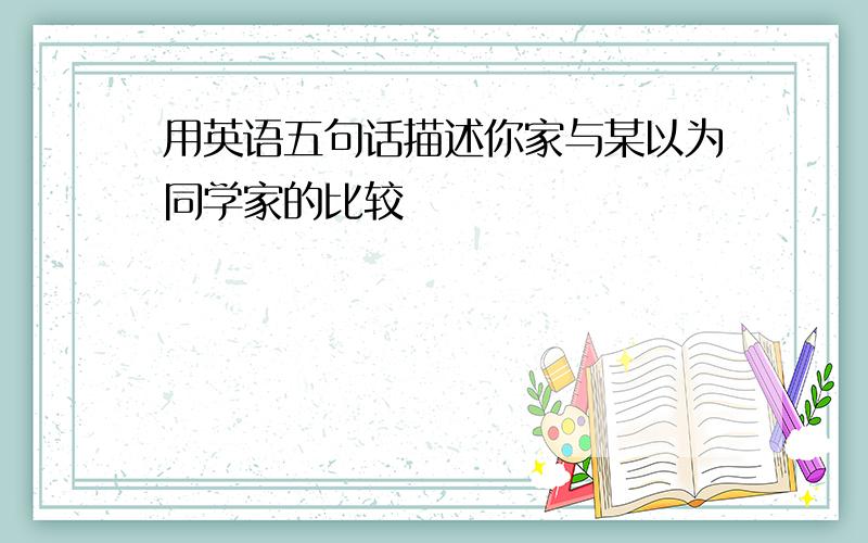 用英语五句话描述你家与某以为同学家的比较