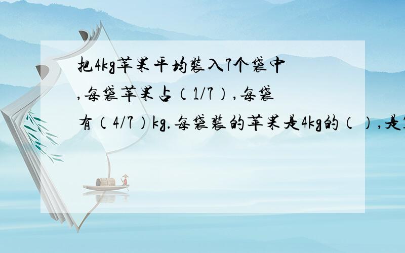 把4kg苹果平均装入7个袋中,每袋苹果占（1/7）,每袋有（4/7）kg.每袋装的苹果是4kg的（）,是1kg的（）最后两个空是什么?如果前两个空不对请指出来、