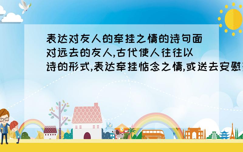 表达对友人的牵挂之情的诗句面对远去的友人,古代使人往往以诗的形式,表达牵挂惦念之情,或送去安慰劝导之意,请你写出其中你喜欢的连续的两句,并说明诗句中的情感.要求说明情感!