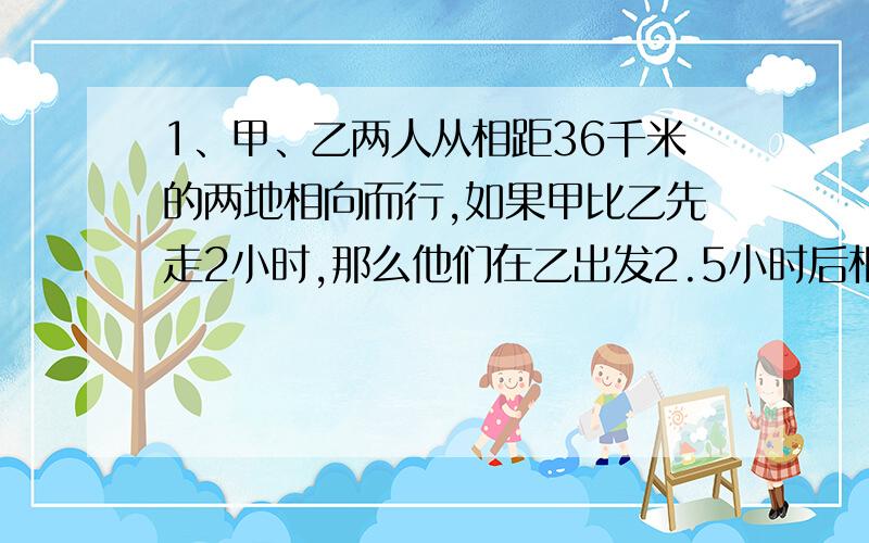 1、甲、乙两人从相距36千米的两地相向而行,如果甲比乙先走2小时,那么他们在乙出发2.5小时后相遇；如果乙比甲先走2小时,那么他们在甲出发3小时后相遇.甲、乙两人每小时各走多少千米?2、