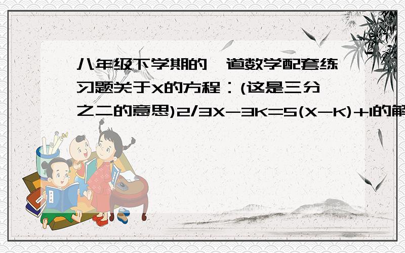 八年级下学期的一道数学配套练习题关于X的方程：(这是三分之二的意思)2/3X-3K=5(X-K)+1的解是负数,求K的取值范围~  大家帮帮忙啊.  急需..今天晚上的作业.