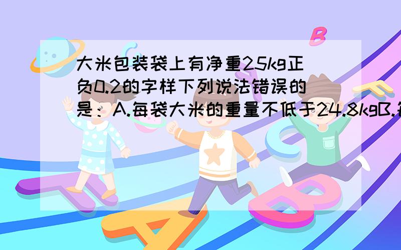 大米包装袋上有净重25kg正负0.2的字样下列说法错误的是：A.每袋大米的重量不低于24.8kgB.每袋大米的重量不高于25.2kgC.任意两袋大米的重量最多相差0.4kgD.任意两袋大米的重量最少相差0.4kg