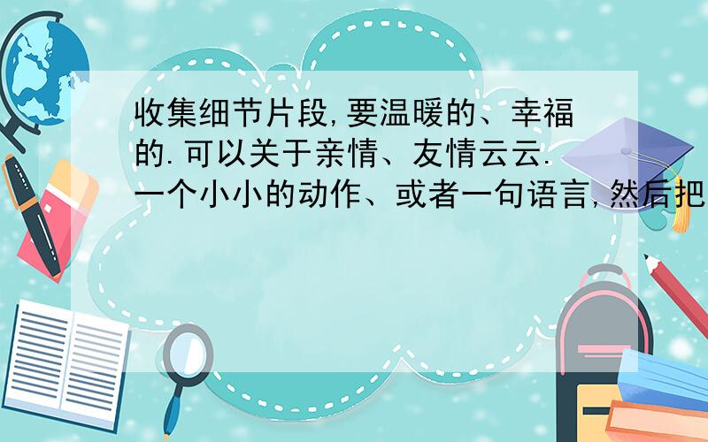 收集细节片段,要温暖的、幸福的.可以关于亲情、友情云云.一个小小的动作、或者一句语言,然后把它细节描写下来,都OK啦.