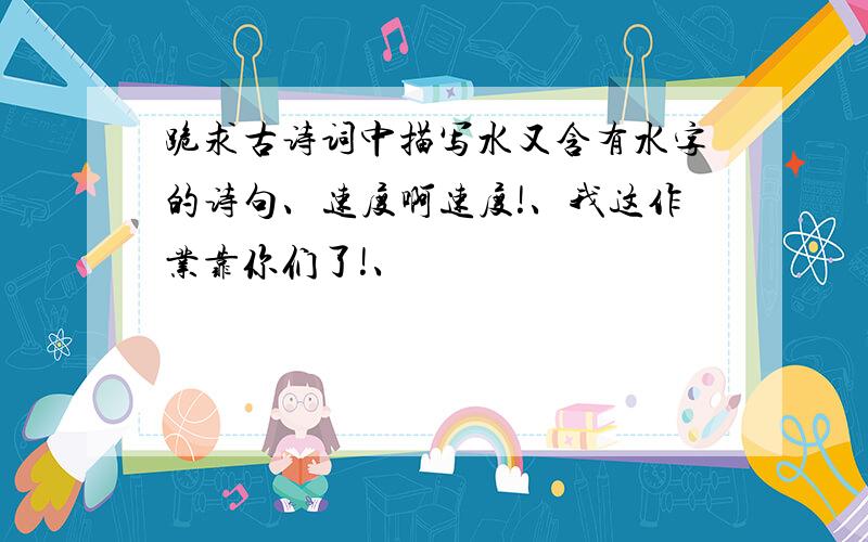 跪求古诗词中描写水又含有水字的诗句、速度啊速度!、我这作业靠你们了!、