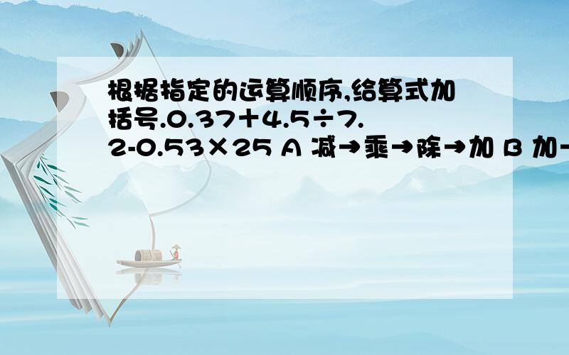 根据指定的运算顺序,给算式加括号.0.37＋4.5÷7.2-0.53×25 A 减→乘→除→加 B 加→除→减→乘C 除→加→减→乘