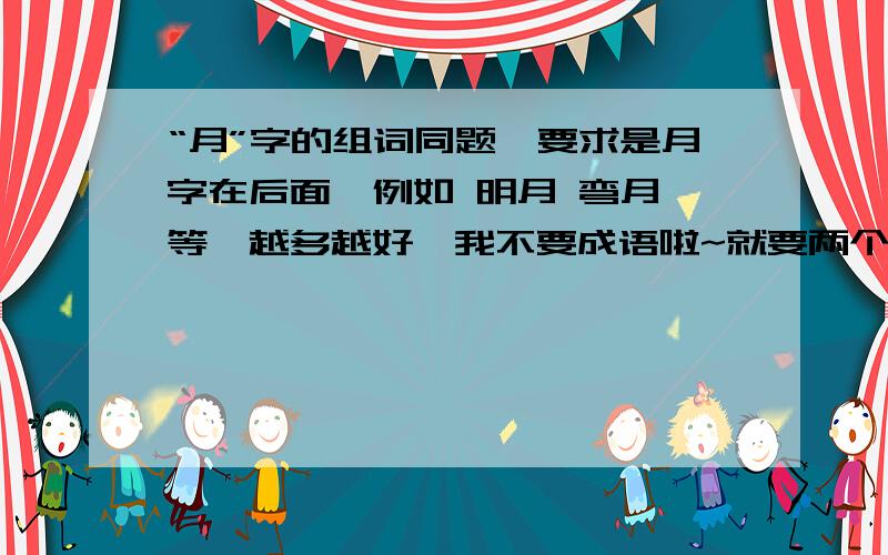 “月”字的组词同题,要求是月字在后面,例如 明月 弯月 等,越多越好,我不要成语啦~就要两个字的