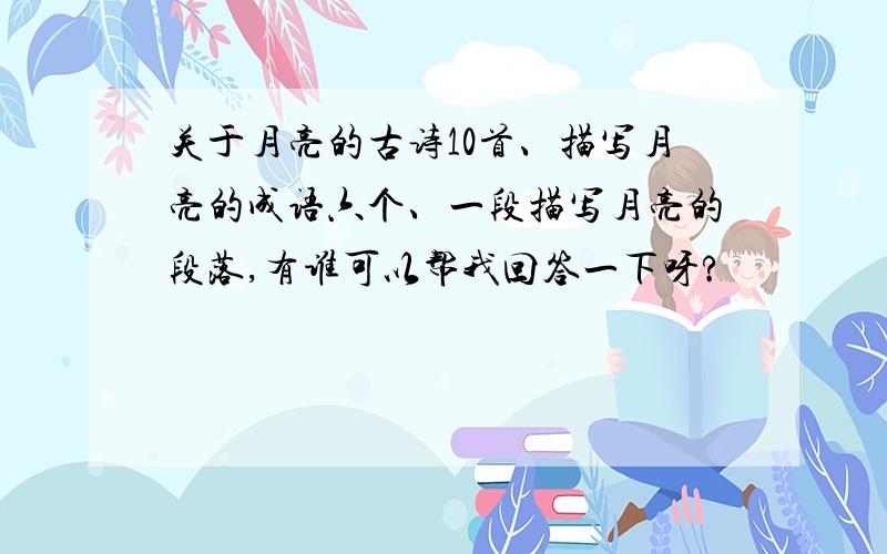 关于月亮的古诗10首、描写月亮的成语六个、一段描写月亮的段落,有谁可以帮我回答一下呀?