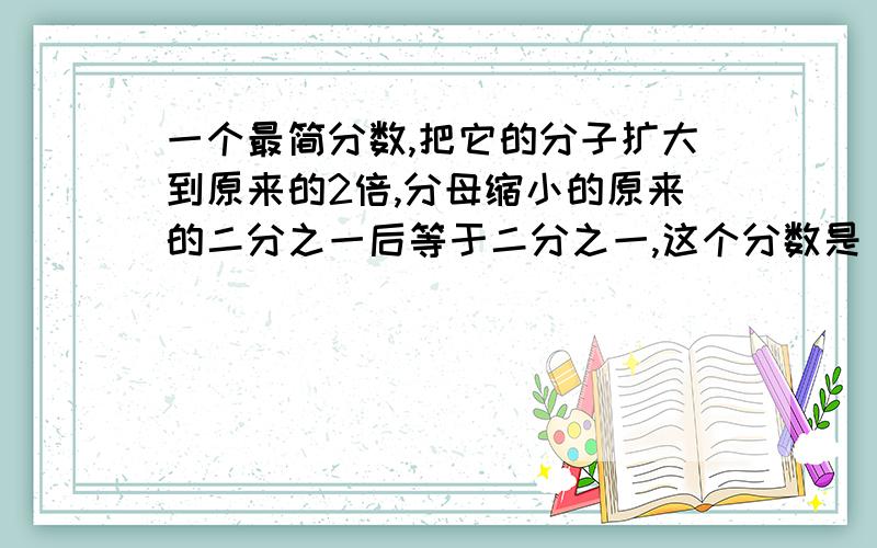 一个最简分数,把它的分子扩大到原来的2倍,分母缩小的原来的二分之一后等于二分之一,这个分数是（）