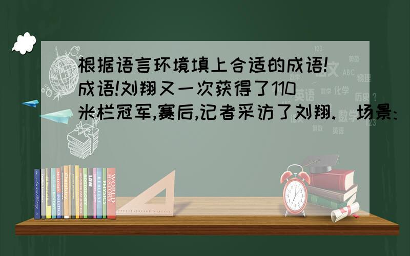 根据语言环境填上合适的成语!成语!刘翔又一次获得了110米栏冠军,赛后,记者采访了刘翔.[场景:( )(填形容人多的成语)的体育场.][记者]刘翔,赛场上的你（ ）,你夺冠后中国观众们（ ）.此时此