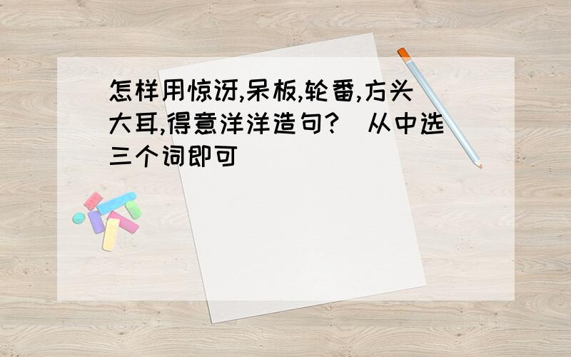 怎样用惊讶,呆板,轮番,方头大耳,得意洋洋造句?(从中选三个词即可)