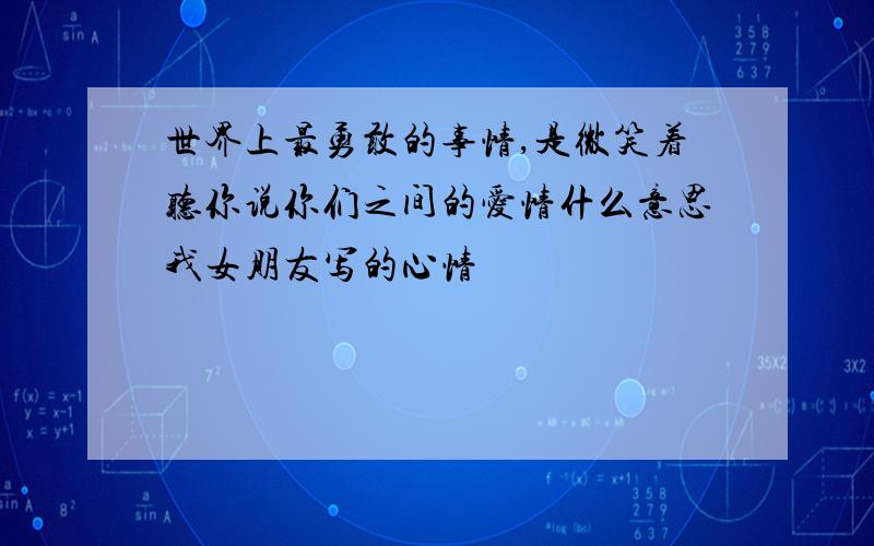 世界上最勇敢的事情,是微笑着听你说你们之间的爱情什么意思我女朋友写的心情