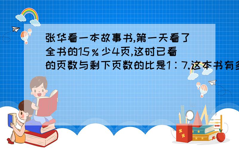 张华看一本故事书,第一天看了全书的15％少4页,这时已看的页数与剩下页数的比是1∶7.这本书有多少页?要有算式和过程!急急急!