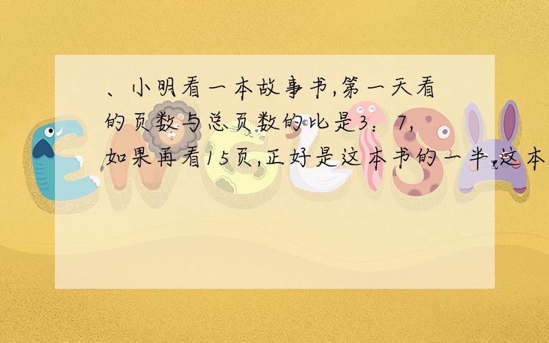 、小明看一本故事书,第一天看的页数与总页数的比是3：7,如果再看15页,正好是这本书的一半,这本书有多