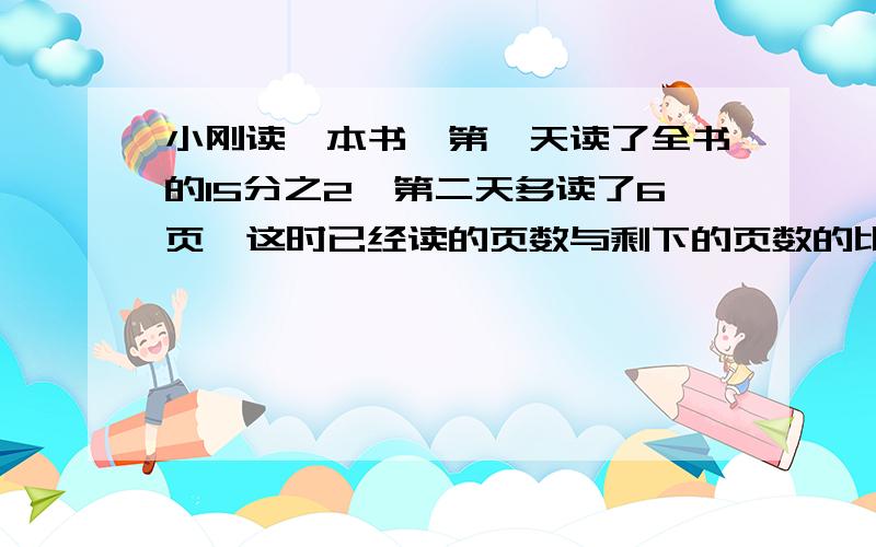 小刚读一本书,第一天读了全书的15分之2,第二天多读了6页,这时已经读的页数与剩下的页数的比是要把每一步都写出来,最好不要方程之前打错了 小刚读一本书，第1天读了全书的2/15，第2天比